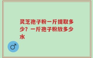 灵芝孢子粉一斤提取多少？一斤孢子粉放多少水