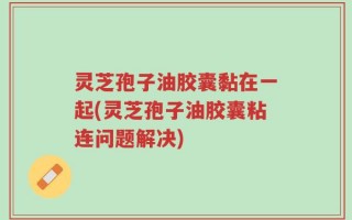灵芝孢子油胶囊黏在一起(灵芝孢子油胶囊粘连问题解决)