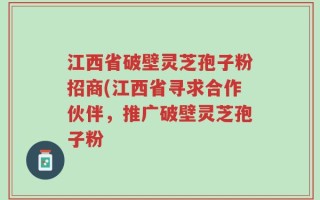 江西省破壁灵芝孢子粉招商(江西省寻求合作伙伴，推广破壁灵芝孢子粉