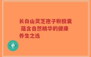 长白山灵芝孢子粉胶囊 蕴含自然精华的健康养生之选