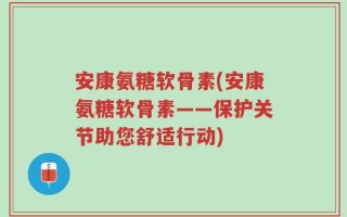 安康氨糖软骨素(安康氨糖软骨素——保护关节助您舒适行动)
