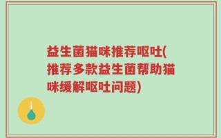 益生菌猫咪推荐呕吐(推荐多款益生菌帮助猫咪缓解呕吐问题)