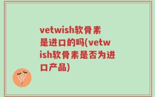 vetwish软骨素是进口的吗(vetwish软骨素是否为进口产品)