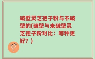 破壁灵芝孢子粉与不破壁的(破壁与未破壁灵芝孢子粉对比：哪种更好？)