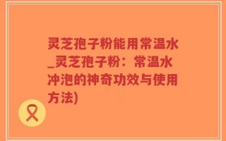 灵芝孢子粉能用常温水_灵芝孢子粉：常温水冲泡的神奇功效与使用方法)