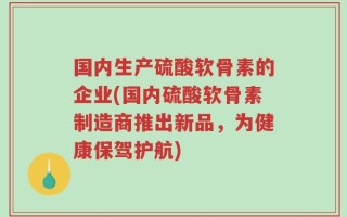 国内生产硫酸软骨素的企业(国内硫酸软骨素制造商推出新品，为健康保驾护航)