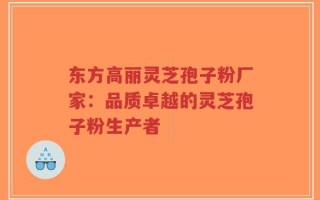 东方高丽灵芝孢子粉厂家：品质卓越的灵芝孢子粉生产者