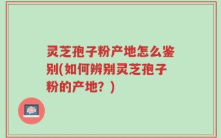 灵芝孢子粉产地怎么鉴别(如何辨别灵芝孢子粉的产地？)