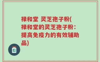 禄和堂 灵芝孢子粉(禄和堂的灵芝孢子粉：提高免疫力的有效辅助品)