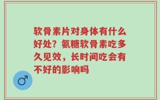 软骨素片对身体有什么好处？氨糖软骨素吃多久见效，长时间吃会有不好的影响吗