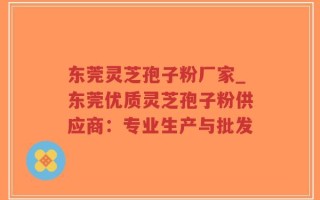 东莞灵芝孢子粉厂家_东莞优质灵芝孢子粉供应商：专业生产与批发