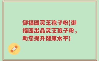 御福园灵芝孢子粉(御福园出品灵芝孢子粉，助您提升健康水平)