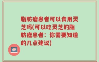 脂肪瘤患者可以食用灵芝吗(可以吃灵芝的脂肪瘤患者：你需要知道的几点建议)