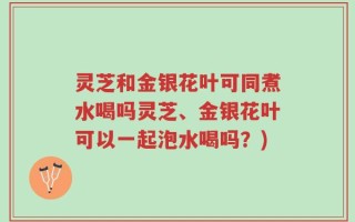灵芝和金银花叶可同煮水喝吗灵芝、金银花叶可以一起泡水喝吗？)