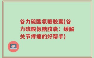 谷力硫酸氨糖胶囊(谷力硫酸氨糖胶囊：缓解关节疼痛的好帮手)