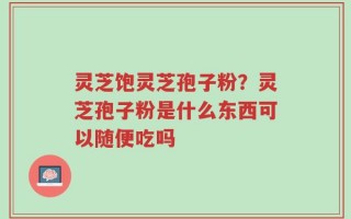 灵芝饱灵芝孢子粉？灵芝孢子粉是什么东西可以随便吃吗