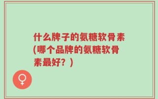 什么牌子的氨糖软骨素(哪个品牌的氨糖软骨素最好？)
