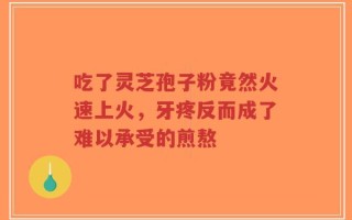 吃了灵芝孢子粉竟然火速上火，牙疼反而成了难以承受的煎熬