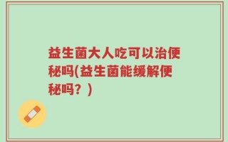 益生菌大人吃可以治便秘吗(益生菌能缓解便秘吗？)
