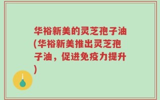 华裕新美的灵芝孢子油(华裕新美推出灵芝孢子油，促进免疫力提升)