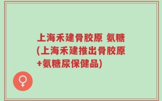上海禾建骨胶原 氨糖(上海禾建推出骨胶原+氨糖尿保健品)
