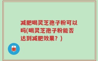 减肥喝灵芝孢子粉可以吗(喝灵芝孢子粉能否达到减肥效果？)