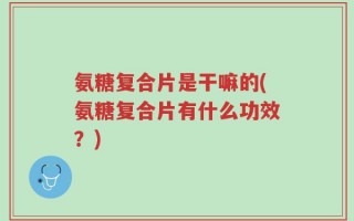 氨糖复合片是干嘛的(氨糖复合片有什么功效？)