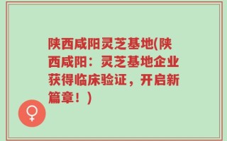 陕西咸阳灵芝基地(陕西咸阳：灵芝基地企业获得临床验证，开启新篇章！)