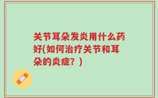 关节耳朵发炎用什么药好(如何治疗关节和耳朵的炎症？)