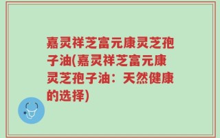 嘉灵祥芝富元康灵芝孢子油(嘉灵祥芝富元康灵芝孢子油：天然健康的选择)