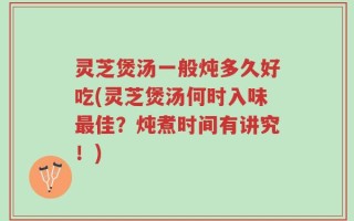灵芝煲汤一般炖多久好吃(灵芝煲汤何时入味最佳？炖煮时间有讲究！)