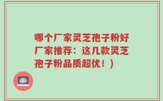 哪个厂家灵芝孢子粉好厂家推荐：这几款灵芝孢子粉品质超优！)