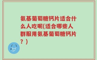 氨基葡萄糖钙片适合什么人吃呢(适合哪些人群服用氨基葡萄糖钙片？)