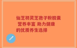 仙芝初灵芝孢子粉胶囊 营养丰富 助力健康的优质养生选择