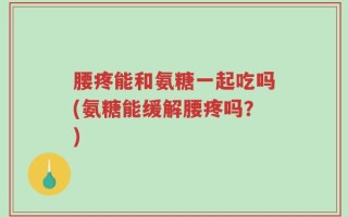 腰疼能和氨糖一起吃吗(氨糖能缓解腰疼吗？)
