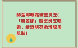 赫莲娜眼霜破壁灵芝(「赫莲娜」破壁灵芝眼霜，缔造明亮嫩滑眼周肌肤)