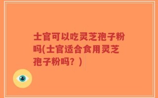 士官可以吃灵芝孢子粉吗(士官适合食用灵芝孢子粉吗？)