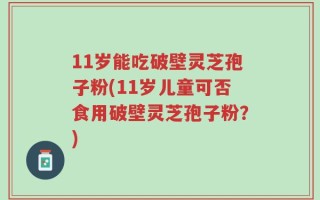 11岁能吃破壁灵芝孢子粉(11岁儿童可否食用破壁灵芝孢子粉？)