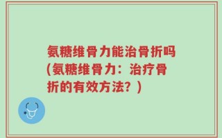 氨糖维骨力能治骨折吗(氨糖维骨力：治疗骨折的有效方法？)