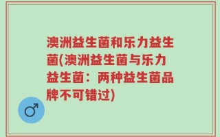 澳洲益生菌和乐力益生菌(澳洲益生菌与乐力益生菌：两种益生菌品牌不可错过)