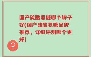 国产硫酸氨糖哪个牌子好(国产硫酸氨糖品牌推荐，详细评测哪个更好)