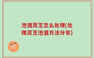 泡酒灵芝怎么处理(处理灵芝泡酒方法分享)