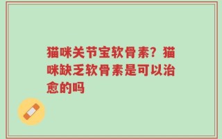 猫咪关节宝软骨素？猫咪缺乏软骨素是可以治愈的吗