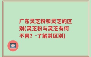 广东灵芝粉和灵芝的区别(灵芝粉与灵芝有何不同？-了解其区别)