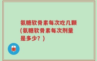 氨糖软骨素每次吃几颗(氨糖软骨素每次剂量是多少？)