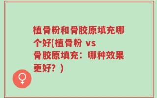 植骨粉和骨胶原填充哪个好(植骨粉 vs 骨胶原填充：哪种效果更好？)