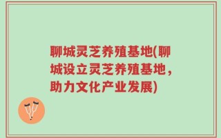 聊城灵芝养殖基地(聊城设立灵芝养殖基地，助力文化产业发展)