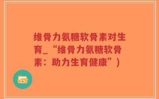 维骨力氨糖软骨素对生育_“维骨力氨糖软骨素：助力生育健康”)
