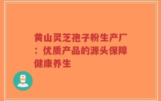 黄山灵芝孢子粉生产厂：优质产品的源头保障健康养生