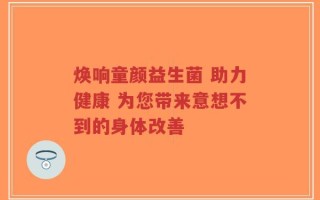 焕响童颜益生菌 助力健康 为您带来意想不到的身体改善